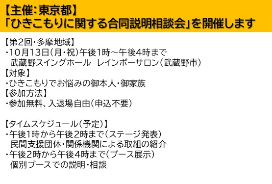 東京都主催でひきこもりに関する合同説明相談会を開催します。 第2回は多摩地域。10月13日午後1時から午後4時。会場は武蔵野市の武蔵野スイングホールレインボーサロン。 対象者はひきこもりでお悩みの御本人、御家族。 参加無料、入退場自由、申込は不要です。 午後1時から午後2時はステージ発表。民間支援団体・関係機関による取組の紹介です。 午後2時から午後4時まではブース展示。個別ブースでの説明・相談です。