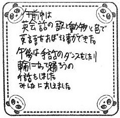 午前中は英会話の歌と動物と色で英語をおぼえる事ができた。午後は手話のダンスをしたり輪になって踊ろうの手話をしました。みんなにおしえました。（原文ママ）